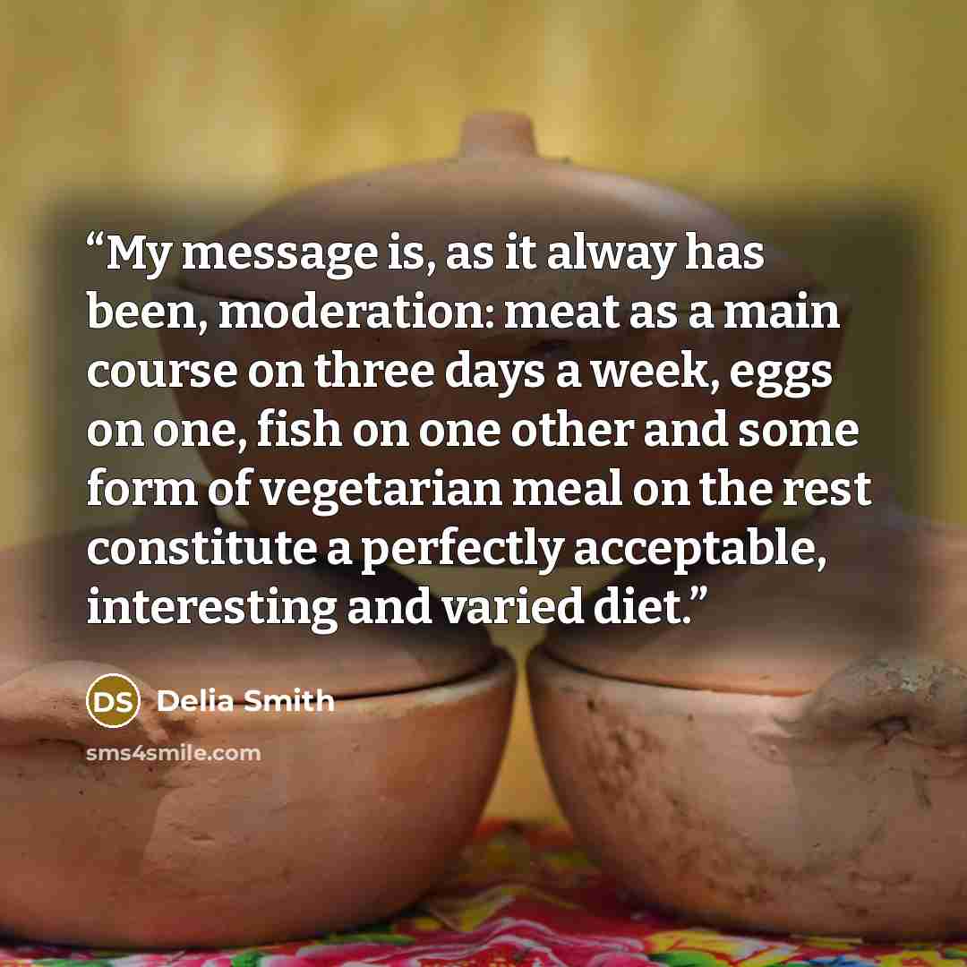 “My message is, as it alway has been, moderation: meat as a main course on three days a week, eggs on one, fish on one other and some form of vegetarian meal on the rest constitute a perfectly acceptable, interesting and varied diet.” quote by Delia Smith