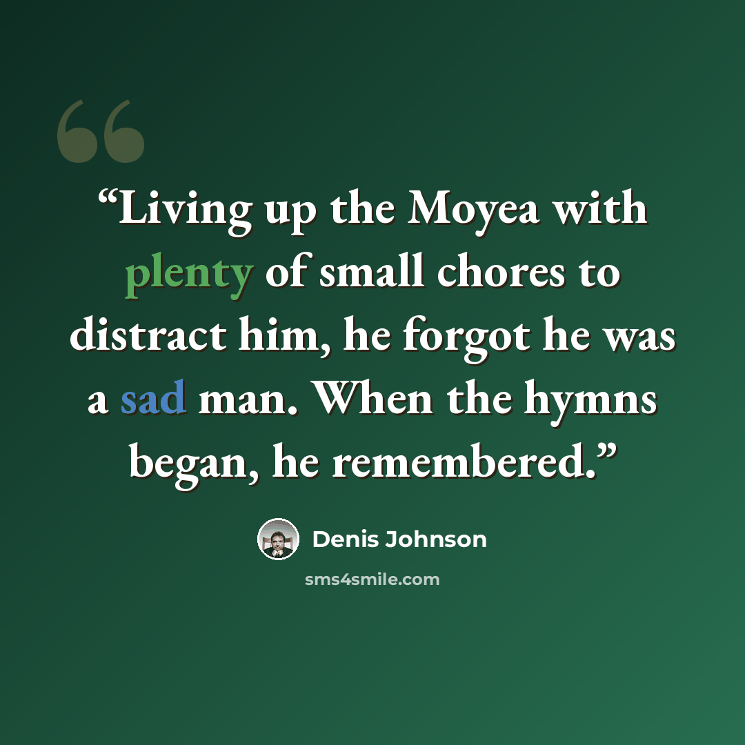 “Living up the Moyea with plenty of small chores to distract him, he forgot he was a sad man. When the hymns began, he remembered.” quote by Denis Johnson