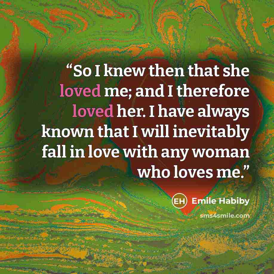 “So I knew then that she loved me; and I therefore loved her. I have always known that I will inevitably fall in love with any woman who loves me.” quote by Emile Habiby