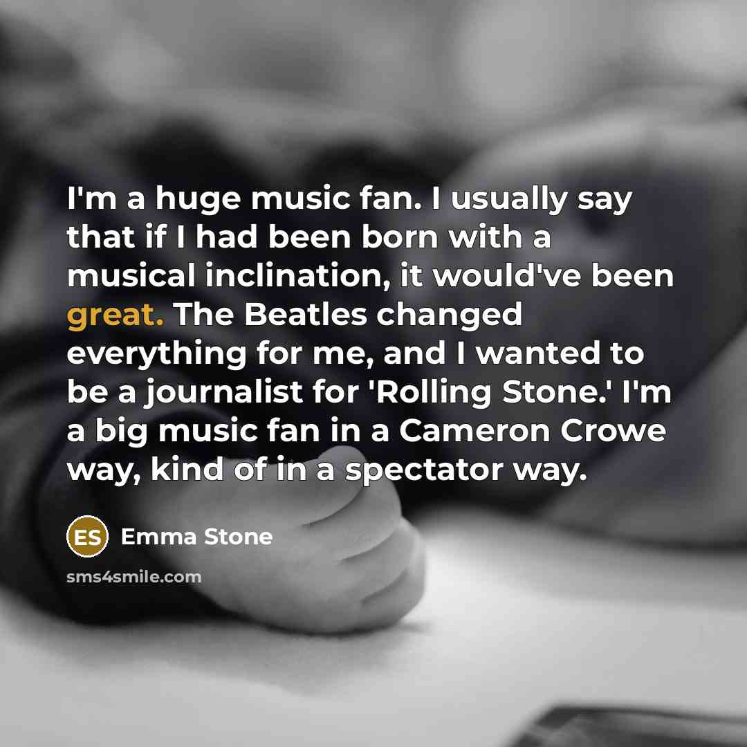 “I'm a huge music fan. I usually say that if I had been born with a musical inclination, it would've been great. The Beatles changed everything for me, and I wanted to be a journalist for 'Rolling Stone.' I'm a big music fan in a Cameron Crowe way, kind of in a spectator way.” quote by Emma Stone