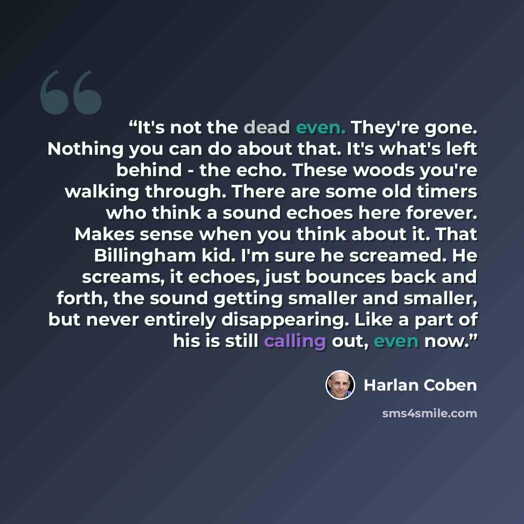 “It's not the dead even. They're gone. Nothing you can do about that. It's what's left behind - the echo. These woods you're walking through. There are some old timers who think a sound echoes here forever. Makes sense when you think about it. That Billingham kid. I'm sure he screamed. He screams…” quote by Harlan Coben