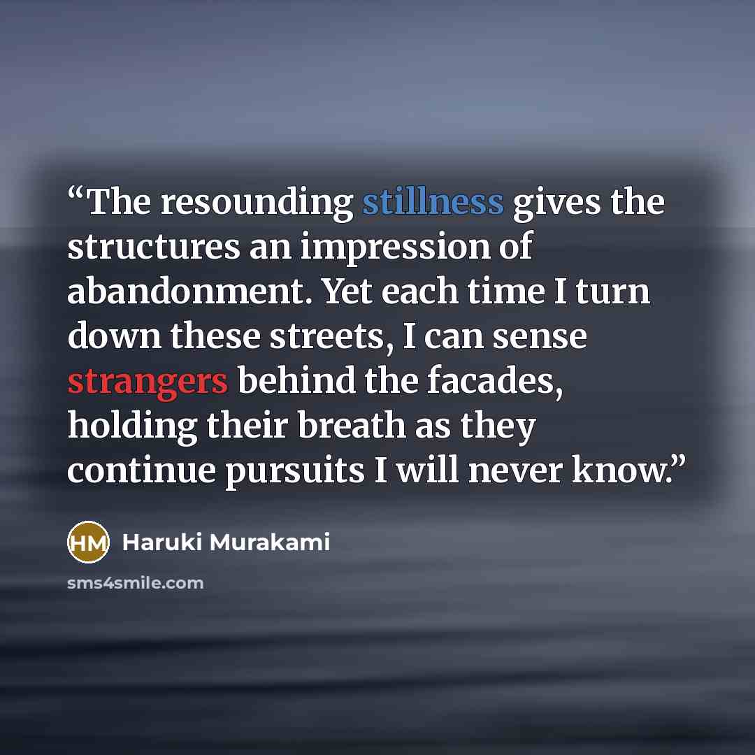 “The resounding stillness gives the structures an impression of abandonment. Yet each time I turn down these streets, I can sense strangers behind the facades, holding their breath as they continue pursuits I will never know.” quote by Haruki Murakami