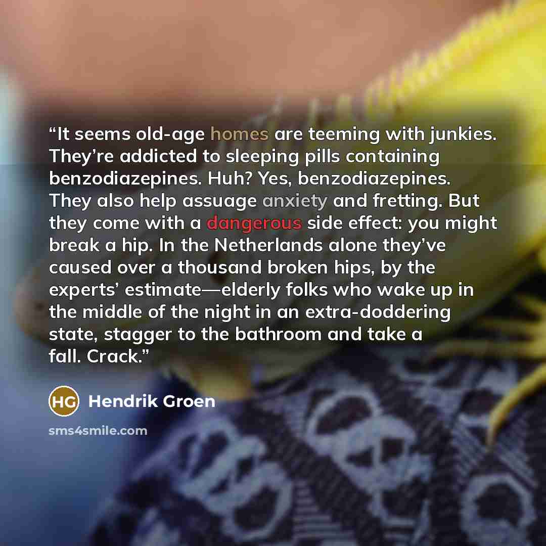 “It seems old-age homes are teeming with junkies. They’re addicted to sleeping pills containing benzodiazepines. Huh? Yes, benzodiazepines. They also help assuage anxiety and fretting. But they come with a dangerous side effect: you might break a hip. In the Netherlands alone they’ve caused over a…” quote by Hendrik Groen