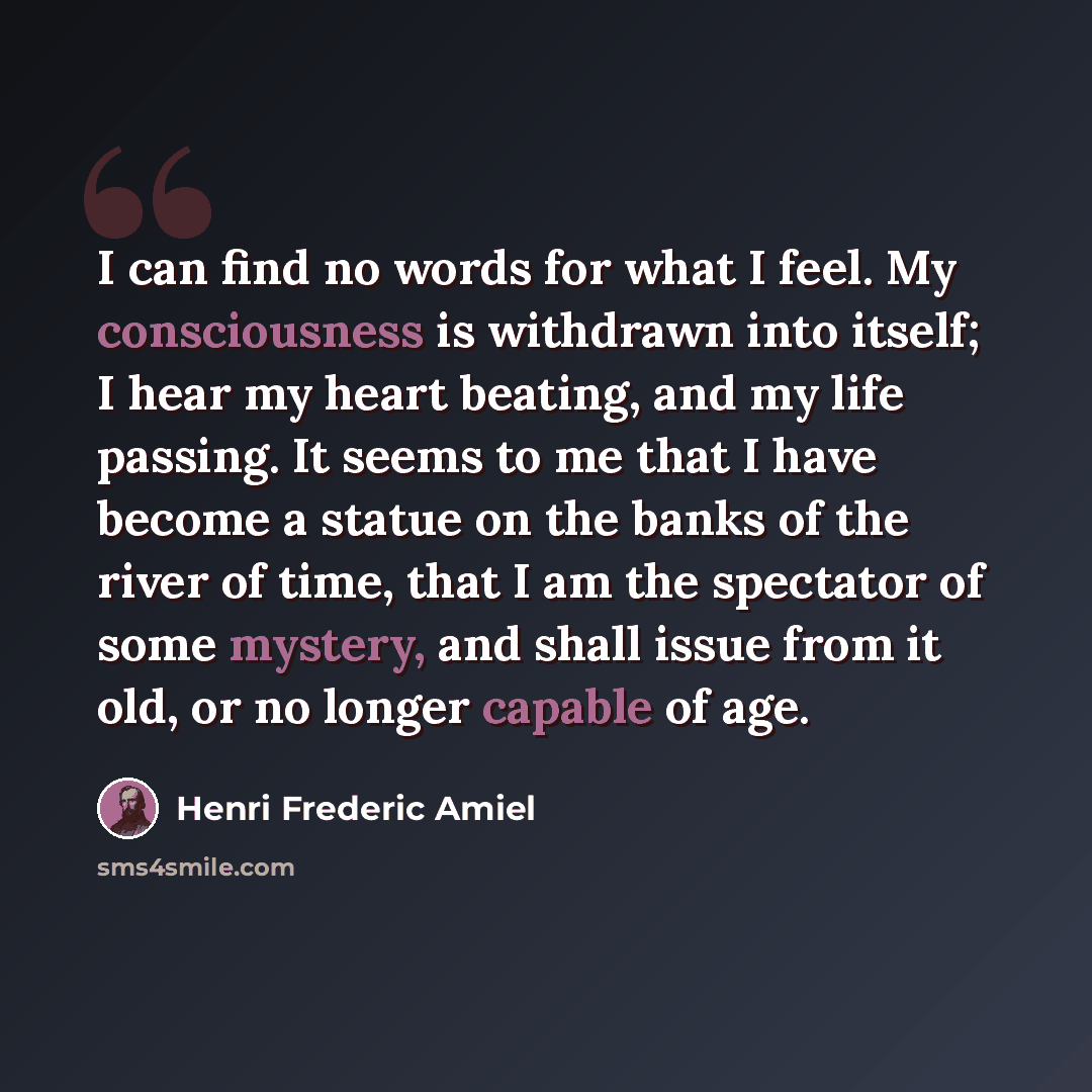 “I can find no words for what I feel. My consciousness is withdrawn into itself; I hear my heart beating, and my life passing. It seems to me that I have become a statue on the banks of the river of time, that I am the spectator of some mystery, and shall issue from it old, or no longer capable of…” quote by Henri Frederic Amiel