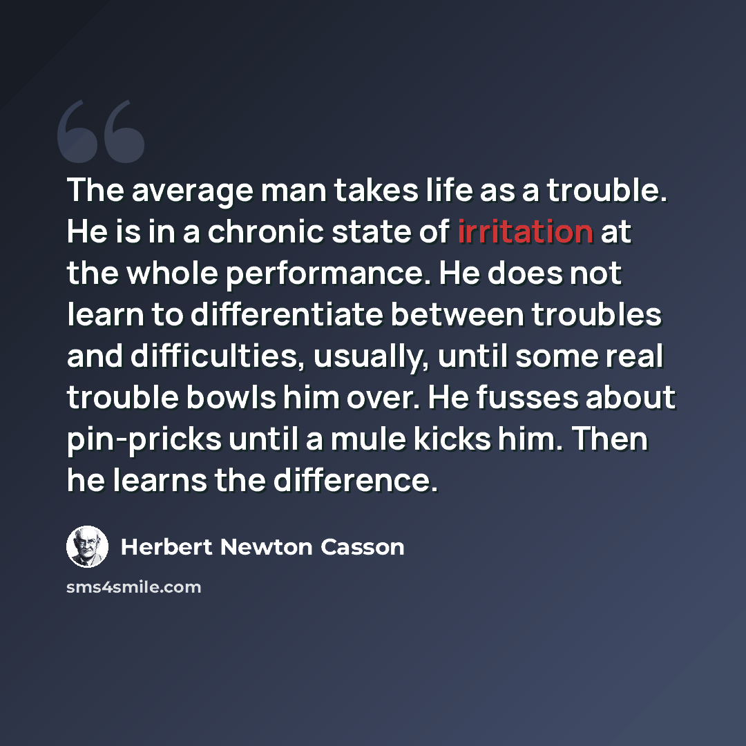“The average man takes life as a trouble. He is in a chronic state of irritation at the whole performance. He does not learn to differentiate between troubles and difficulties, usually, until some real trouble bowls him over. He fusses about pin-pricks until a mule kicks him. Then he learns the…” quote by Herbert Newton Casson