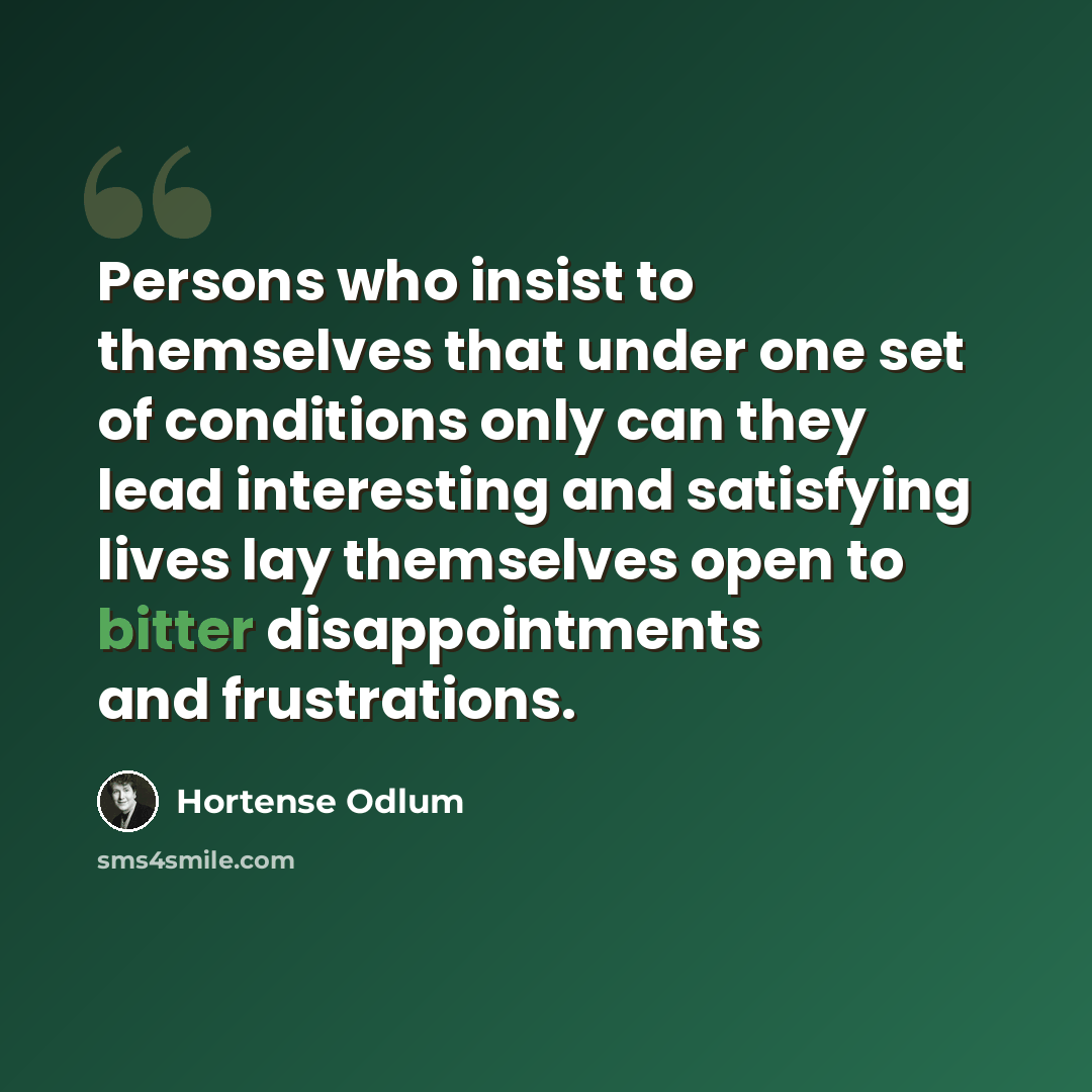 “Persons who insist to themselves that under one set of conditions only can they lead interesting and satisfying lives lay themselves open to bitter disappointments and frustrations.” quote by Hortense Odlum