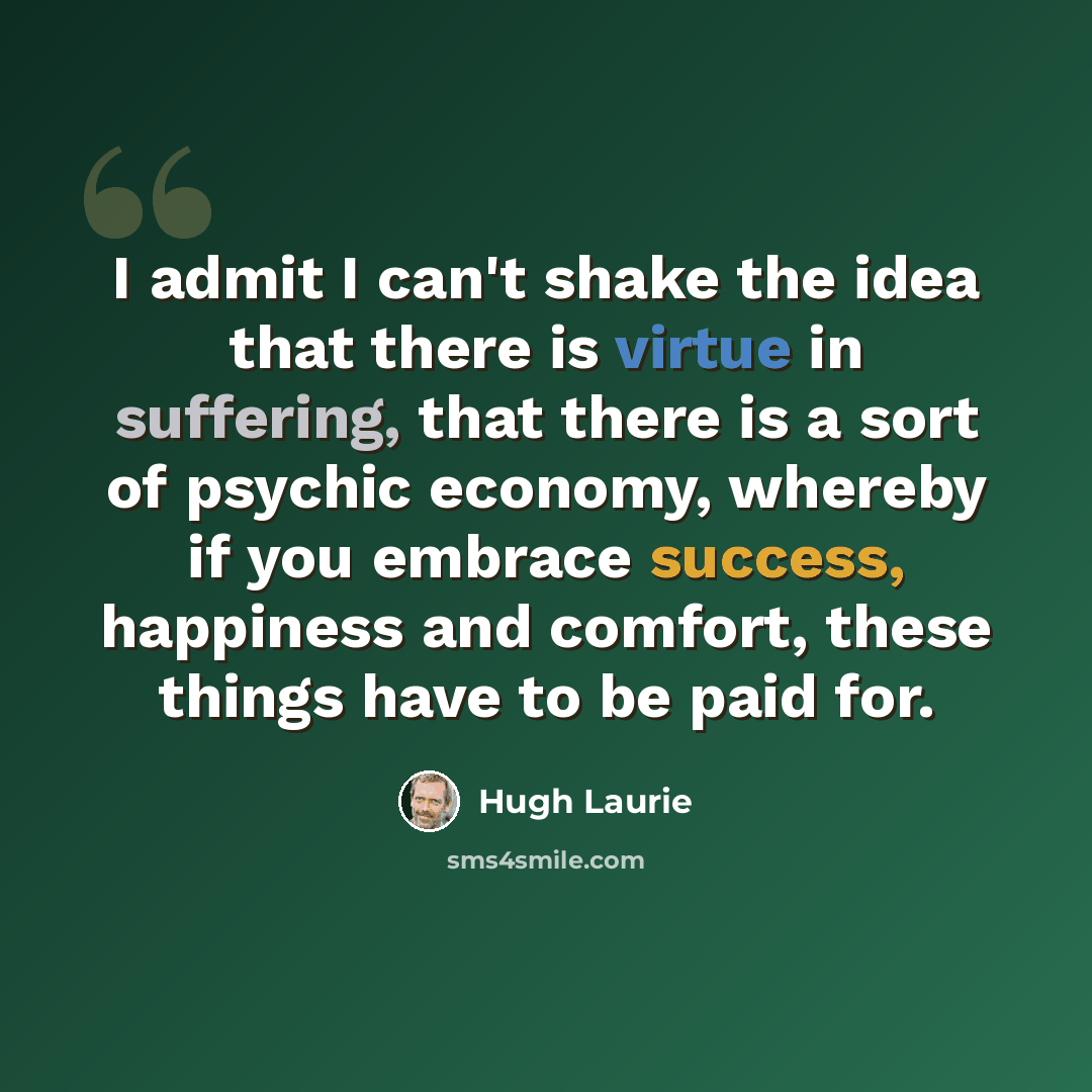 “I admit I can't shake the idea that there is virtue in suffering, that there is a sort of psychic economy, whereby if you embrace success, happiness and comfort, these things have to be paid for.” quote by Hugh Laurie