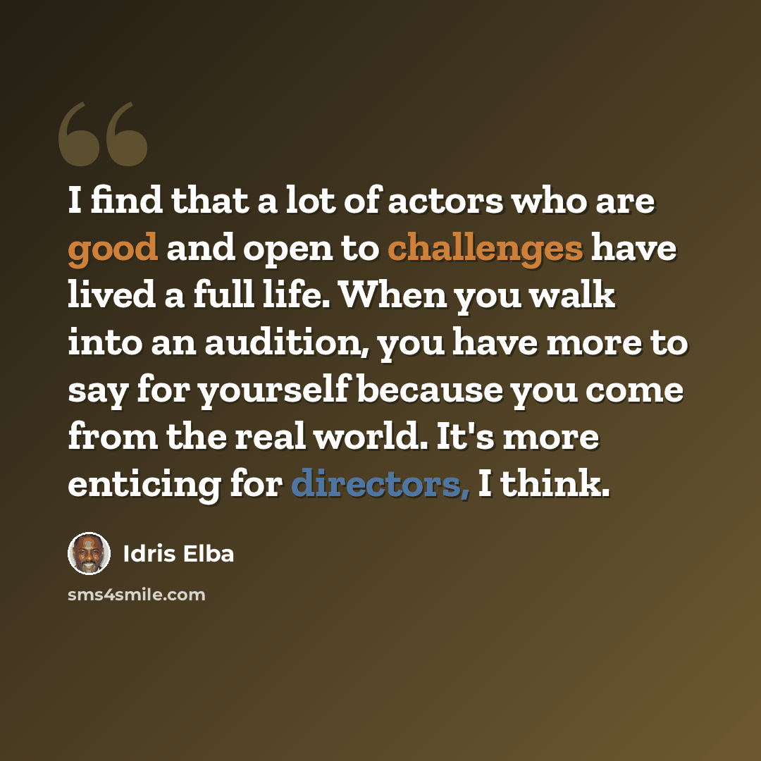 “I find that a lot of actors who are good and open to challenges have lived a full life. When you walk into an audition, you have more to say for yourself because you come from the real world. It's more enticing for directors, I think.” quote by Idris Elba