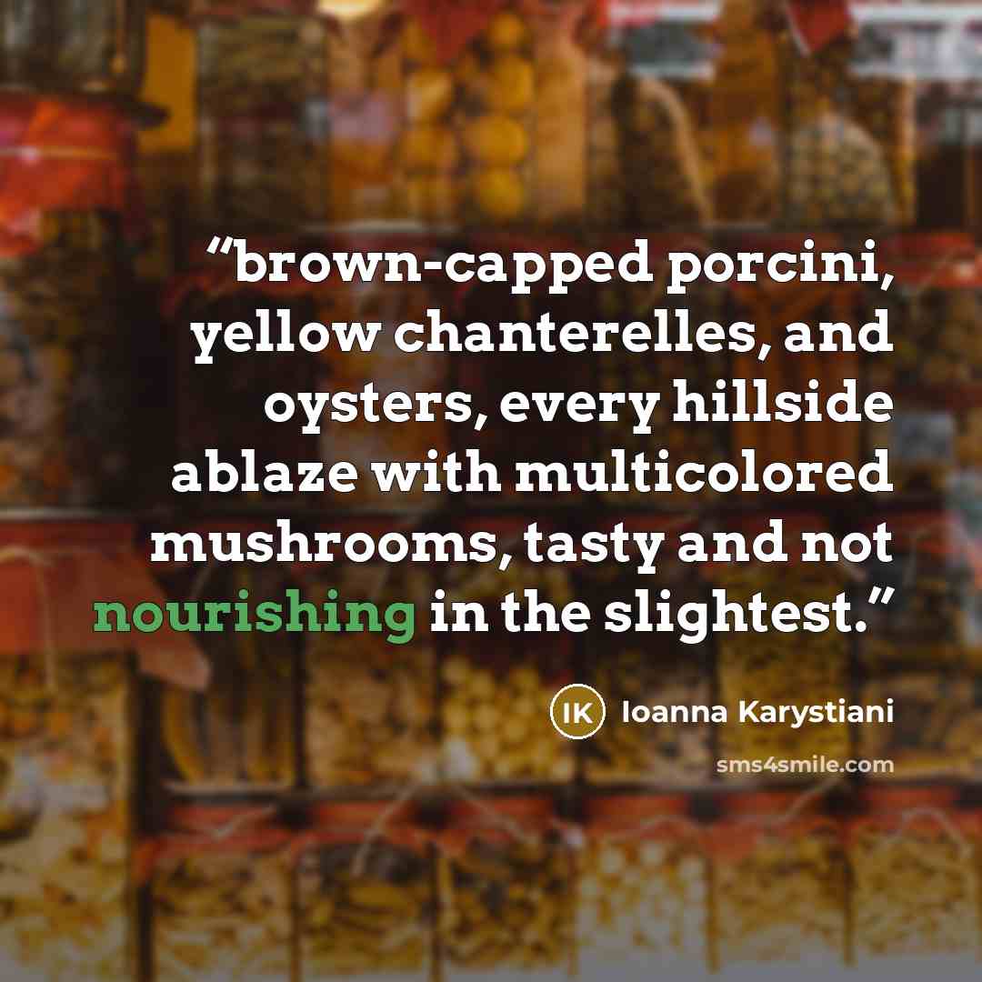 “brown-capped porcini, yellow chanterelles, and oysters, every hillside ablaze with multicolored mushrooms, tasty and not nourishing in the slightest.” quote by Ioanna Karystiani