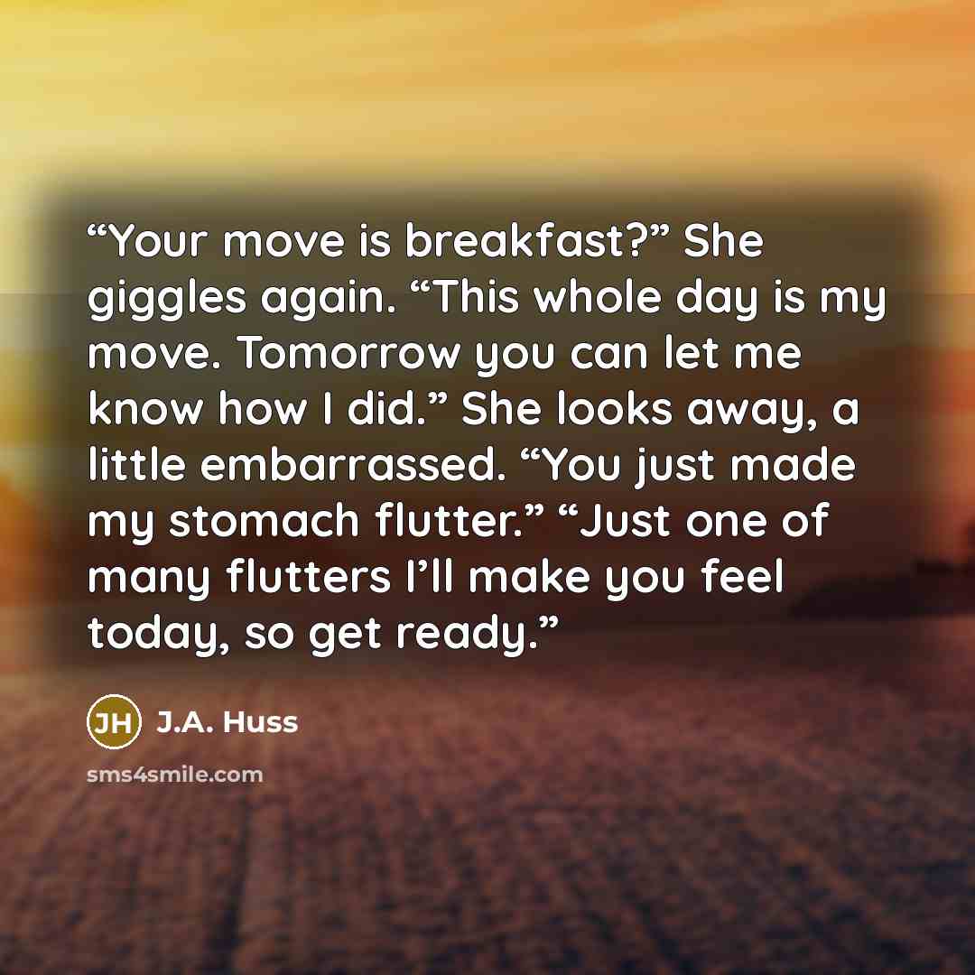 “Your move is breakfast?” She giggles again. “This whole day is my move. Tomorrow you can let me know how I did.” She looks away, a little embarrassed. “You just made my stomach flutter.” “Just one of many flutters I’ll make you feel today, so get ready.” quote by J.A. Huss
