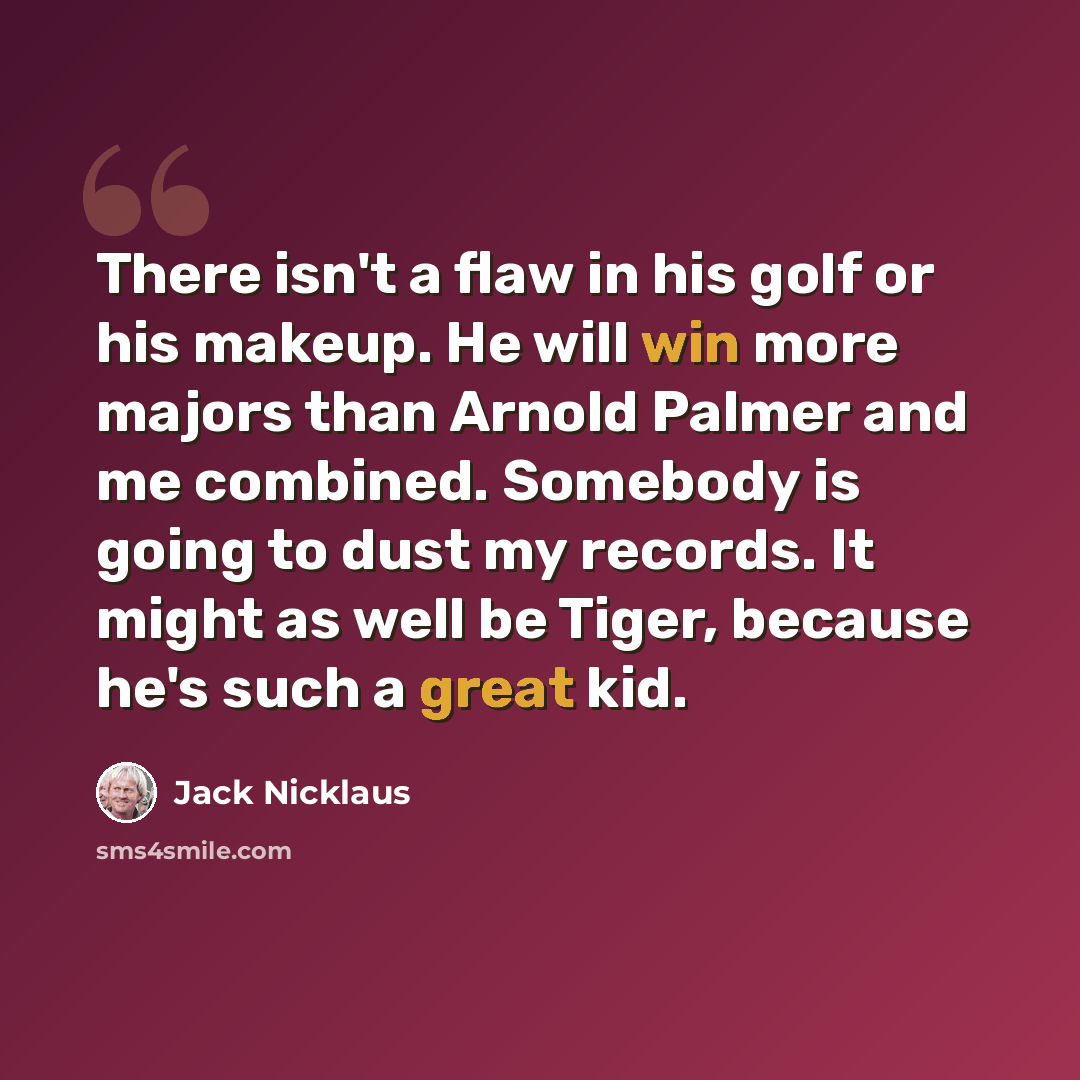 “There isn't a flaw in his golf or his makeup. He will win more majors than Arnold Palmer and me combined. Somebody is going to dust my records. It might as well be Tiger, because he's such a great kid.” quote by Jack Nicklaus