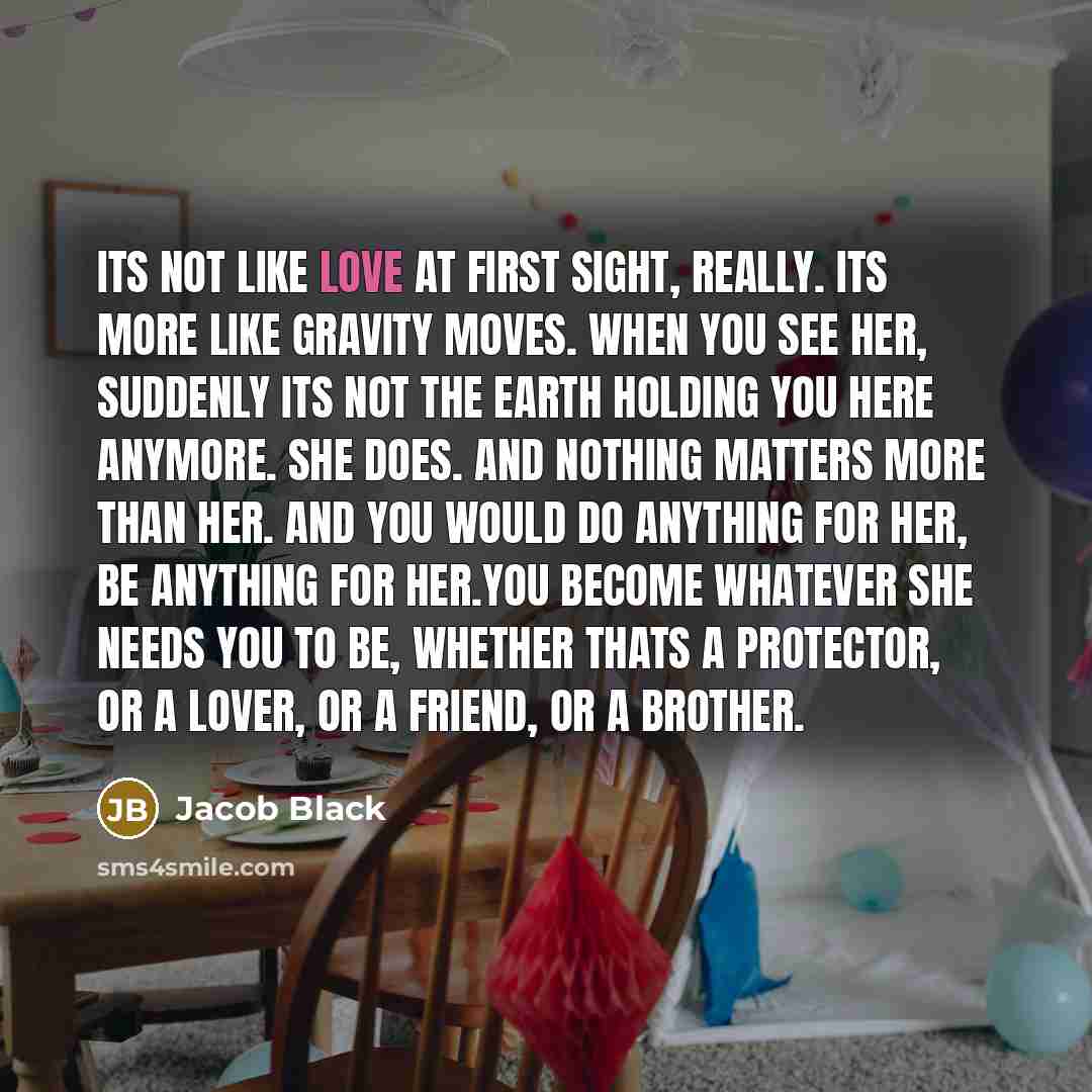 “Its not like love at first sight, really. Its more like gravity moves. When you see her, suddenly its not the earth holding you here anymore. She does. And nothing matters more than her. And you would do anything for her, be anything for her.You become whatever she needs you to be, whether thats a…” quote by Jacob Black