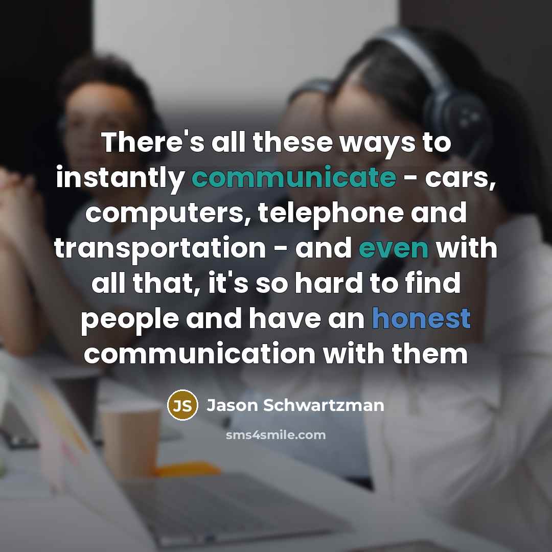 “There's all these ways to instantly communicate - cars, computers, telephone and transportation - and even with all that, it's so hard to find people and have an honest communication with them” quote by Jason Schwartzman
