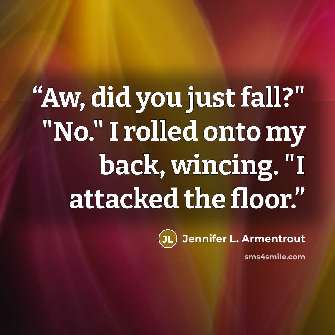 “Aw, did you just fall?" "No." I rolled onto my back, wincing. "I attacked the floor.” quote by Jennifer L. Armentrout