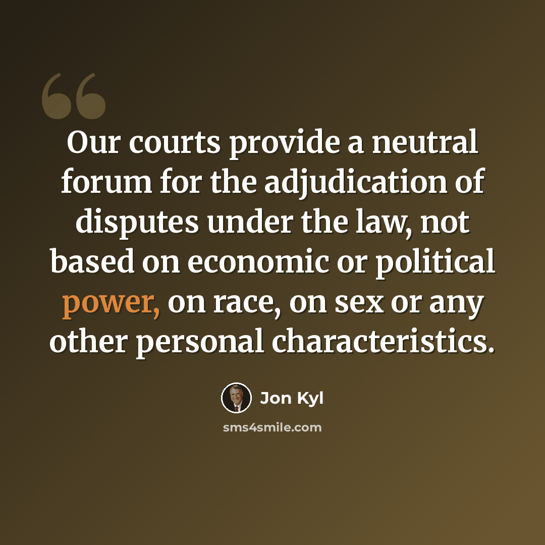 “Our courts provide a neutral forum for the adjudication of disputes under the law, not based on economic or political power, on race, on sex or any other personal characteristics.” quote by Jon Kyl