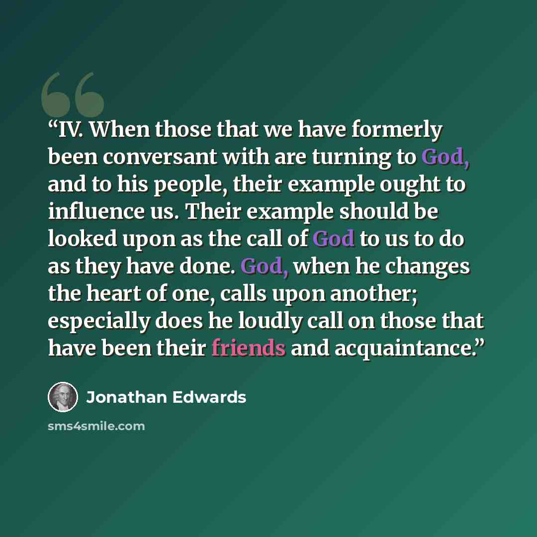 “IV. When those that we have formerly been conversant with are turning to God, and to his people, their example ought to influence us. Their example should be looked upon as the call of God to us to do as they have done. God, when he changes the heart of one, calls upon another; especially does he…” quote by Jonathan Edwards