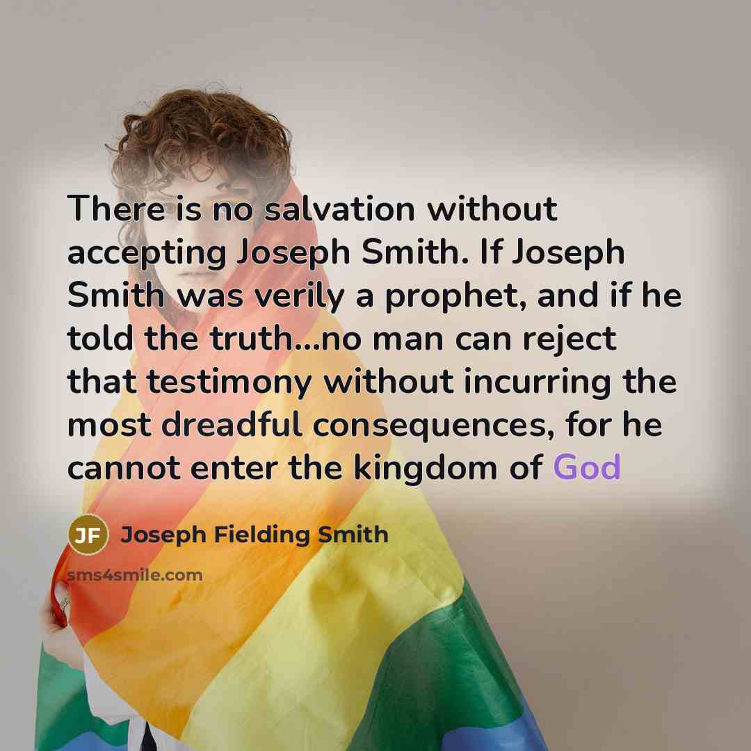 “There is no salvation without accepting Joseph Smith. If Joseph Smith was verily a prophet, and if he told the truth...no man can reject that testimony without incurring the most dreadful consequences, for he cannot enter the kingdom of God” quote by Joseph Fielding Smith