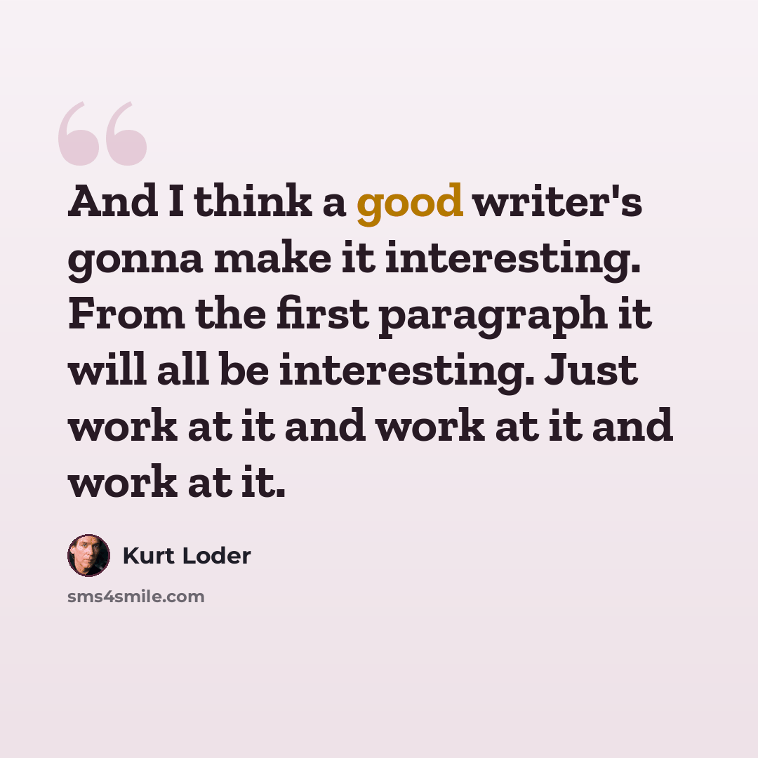 “And I think a good writer's gonna make it interesting. From the first paragraph it will all be interesting. Just work at it and work at it and work at it.” quote by Kurt Loder