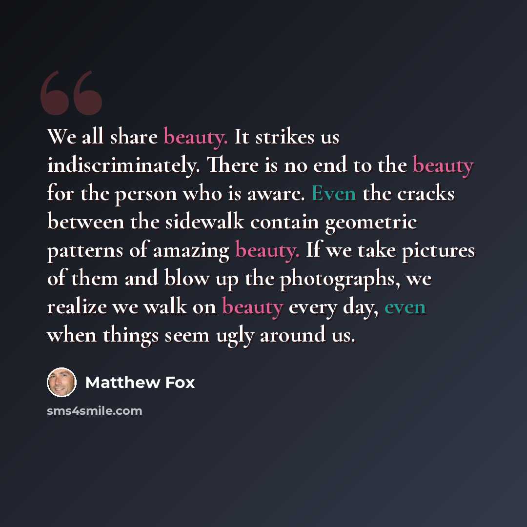 “We all share beauty. It strikes us indiscriminately. There is no end to the beauty for the person who is aware. Even the cracks between the sidewalk contain geometric patterns of amazing beauty. If we take pictures of them and blow up the photographs, we realize we walk on beauty every day, even…” quote by Matthew Fox