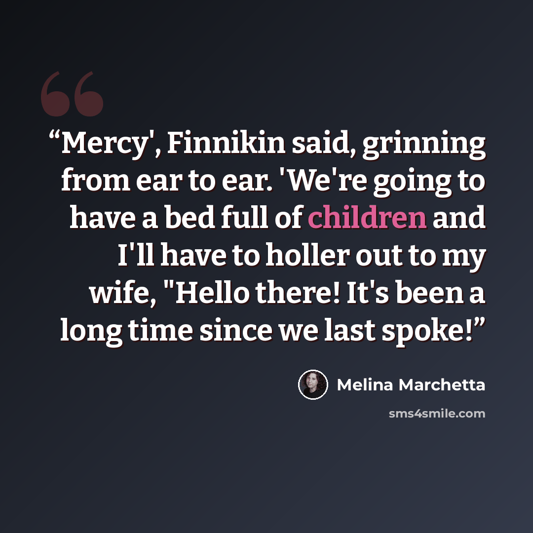 “Mercy', Finnikin said, grinning from ear to ear. 'We're going to have a bed full of children and I'll have to holler out to my wife, "Hello there! It's been a long time since we last spoke!” quote by Melina Marchetta