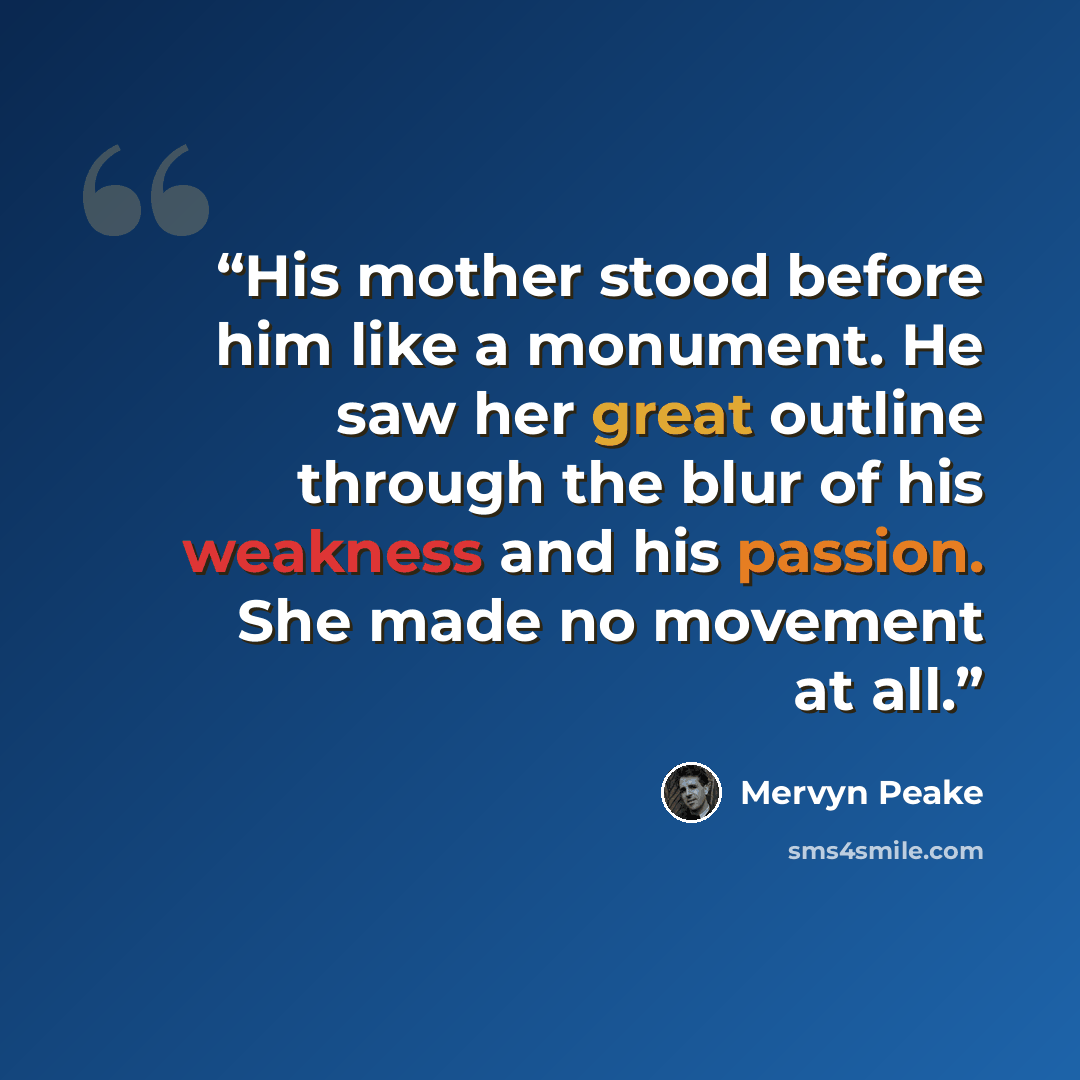 “His mother stood before him like a monument. He saw her great outline through the blur of his weakness and his passion. She made no movement at all.” quote by Mervyn Peake