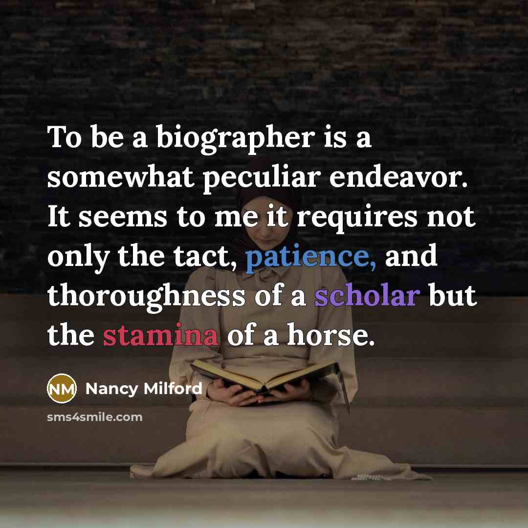 “To be a biographer is a somewhat peculiar endeavor. It seems to me it requires not only the tact, patience, and thoroughness of a scholar but the stamina of a horse.” quote by Nancy Milford