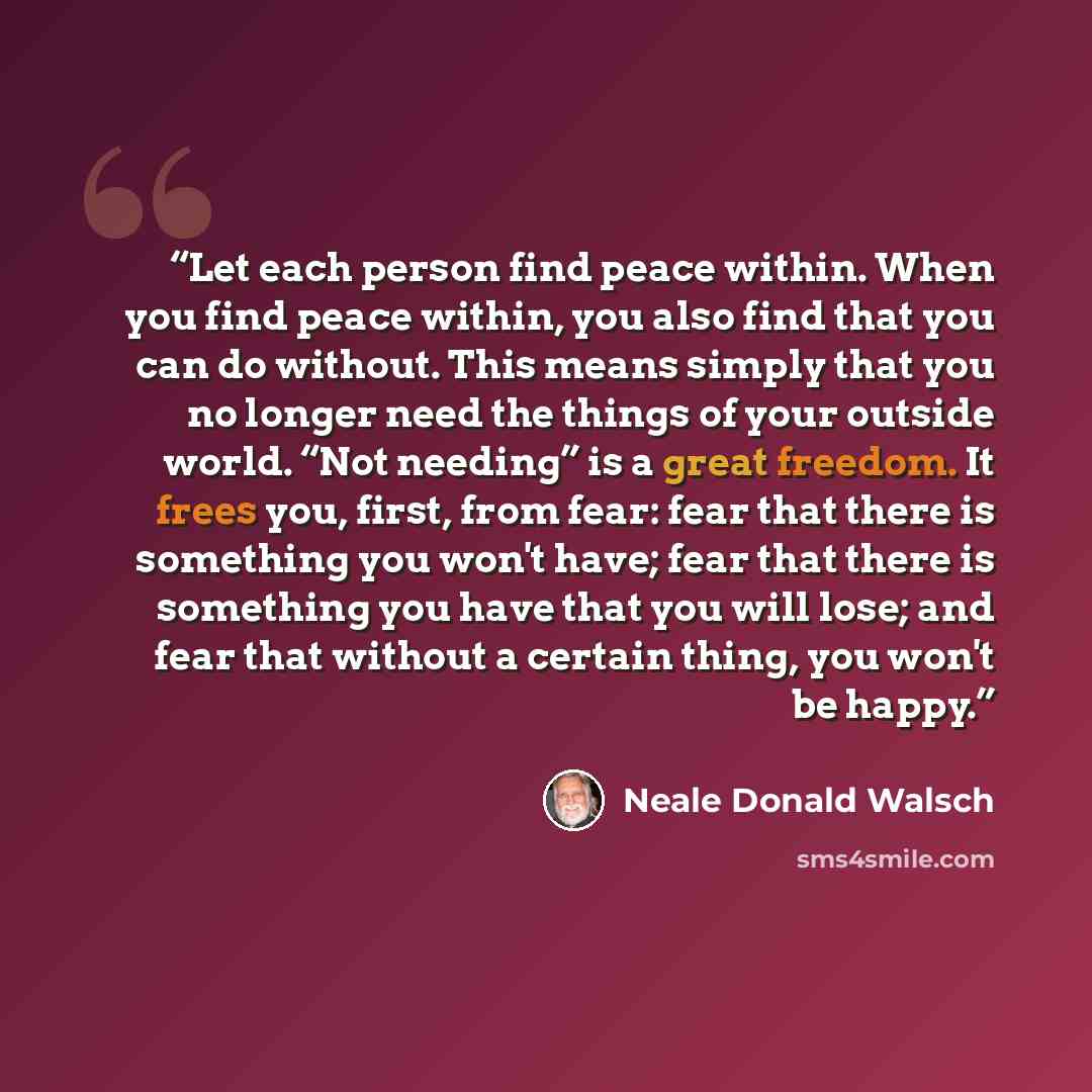 “Let each person find peace within. When you find peace within, you also find that you can do without. This means simply that you no longer need the things of your outside world. “Not needing” is a great freedom. It frees you, first, from fear: fear that there is something you won't have; fear that…” quote by Neale Donald Walsch