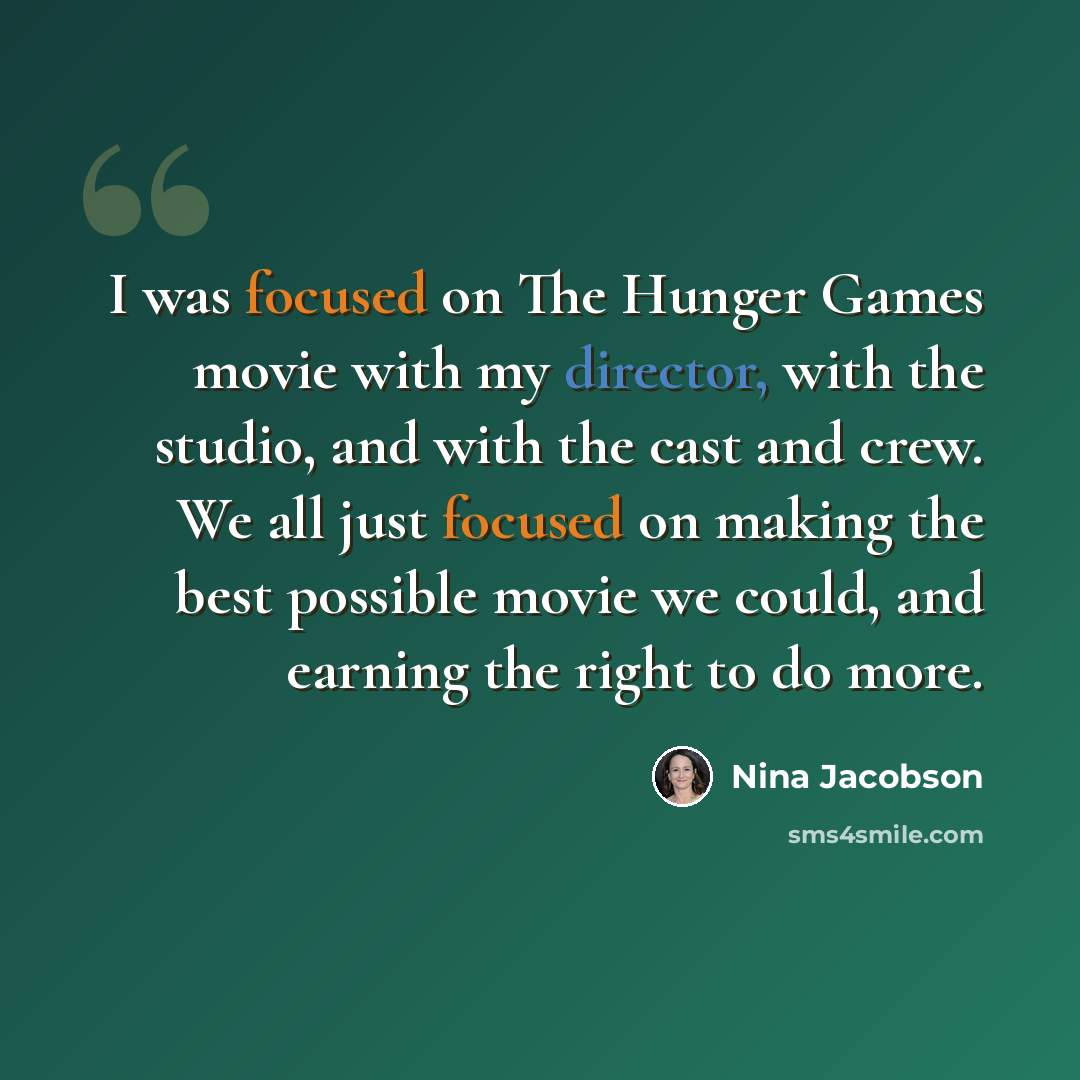 “I was focused on The Hunger Games movie with my director, with the studio, and with the cast and crew. We all just focused on making the best possible movie we could, and earning the right to do more.” quote by Nina Jacobson