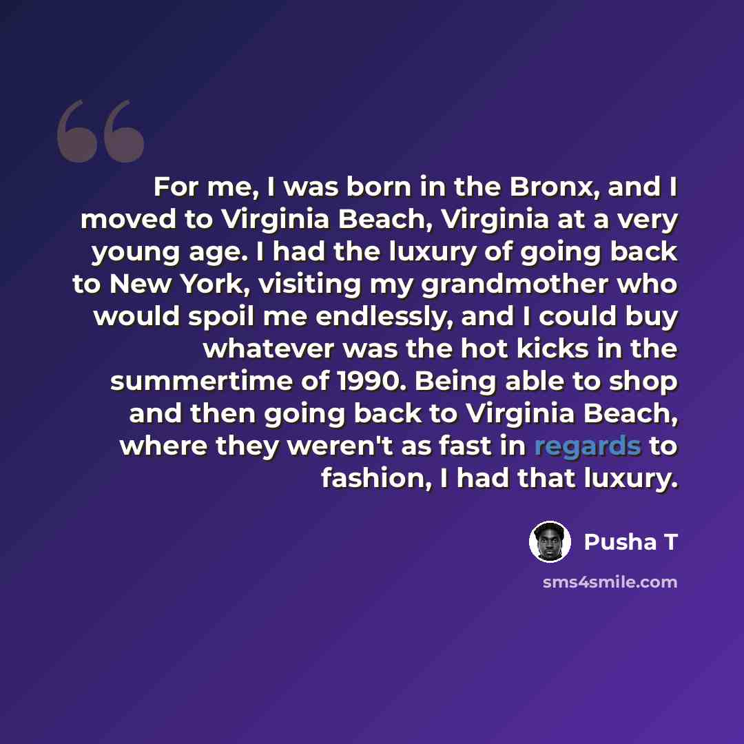 “For me, I was born in the Bronx, and I moved to Virginia Beach, Virginia at a very young age. I had the luxury of going back to New York, visiting my grandmother who would spoil me endlessly, and I could buy whatever was the hot kicks in the summertime of 1990. Being able to shop and then going…” quote by Pusha T