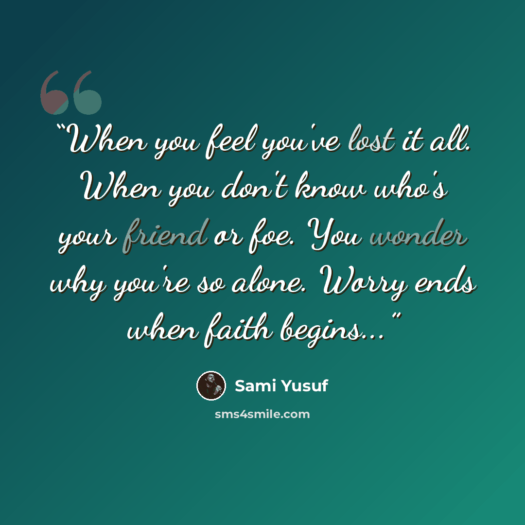 “When you feel you've lost it all. When you don't know who's your friend or foe. You wonder why you're so alone. Worry ends when faith begins...” quote by Sami Yusuf