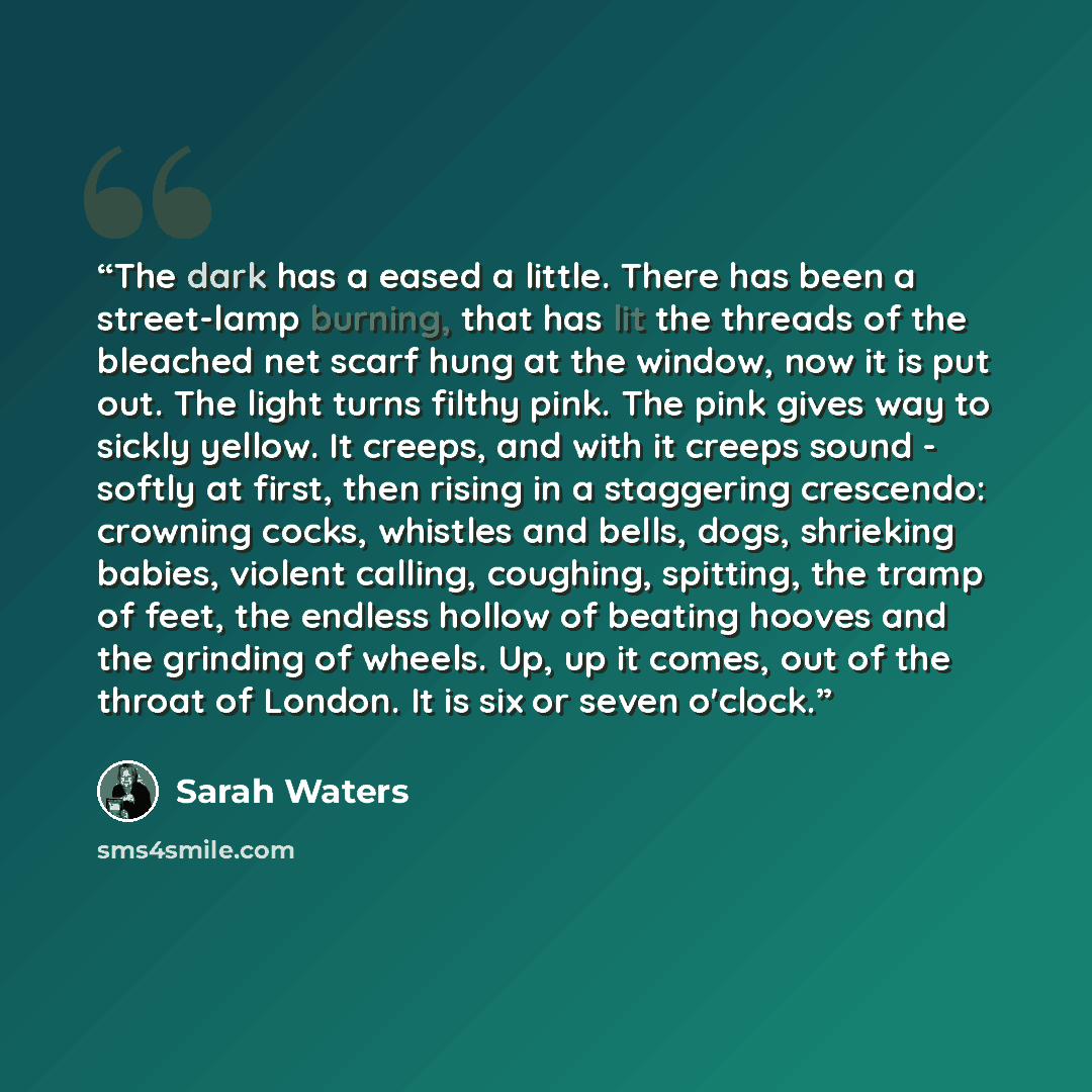 “The dark has a eased a little. There has been a street-lamp burning, that has lit the threads of the bleached net scarf hung at the window, now it is put out. The light turns filthy pink. The pink gives way to sickly yellow. It creeps, and with it creeps sound - softly at first, then rising in a…” quote by Sarah Waters