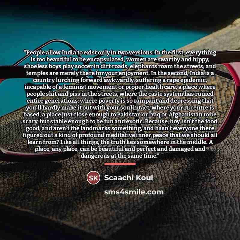 “People allow India to exist only in two versions: In the first, everything is too beautiful to be encapsulated, women are swarthy and hippy, shoeless boys play soccer in dirt roads, elephants roam the streets, and temples are merely there for your enjoyment. In the second, India is a country…” quote by Scaachi Koul