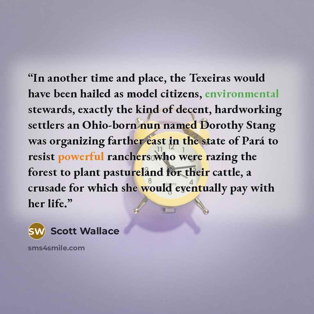 “In another time and place, the Texeiras would have been hailed as model citizens, environmental stewards, exactly the kind of decent, hardworking settlers an Ohio-born nun named Dorothy Stang was organizing farther east in the state of Pará to resist powerful ranchers who were razing the forest to…” quote by Scott Wallace
