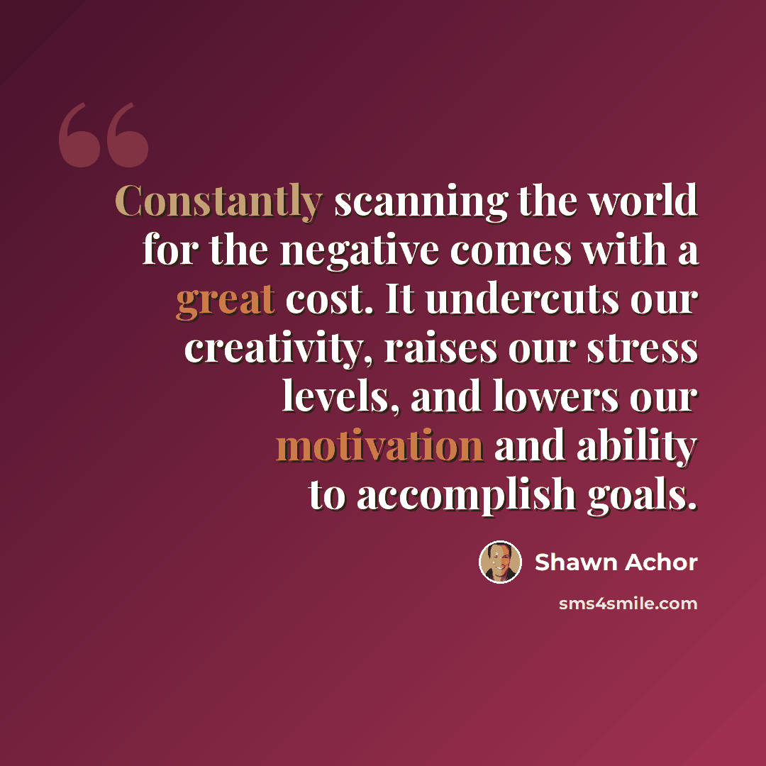 “Constantly scanning the world for the negative comes with a great cost. It undercuts our creativity, raises our stress levels, and lowers our motivation and ability to accomplish goals.” quote by Shawn Achor