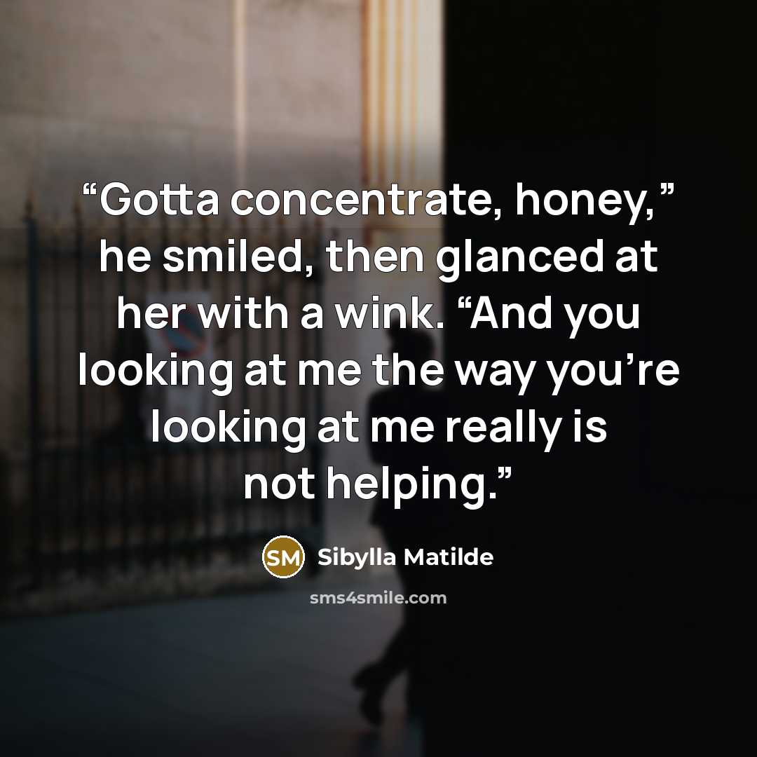 “Gotta concentrate, honey,” he smiled, then glanced at her with a wink. “And you looking at me the way you’re looking at me really is not helping.” quote by Sibylla Matilde