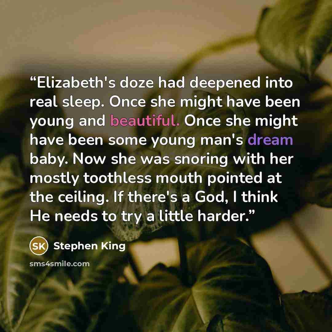 “Elizabeth's doze had deepened into real sleep. Once she might have been young and beautiful. Once she might have been some young man's dream baby. Now she was snoring with her mostly toothless mouth pointed at the ceiling. If there's a God, I think He needs to try a little harder.” quote by Stephen King