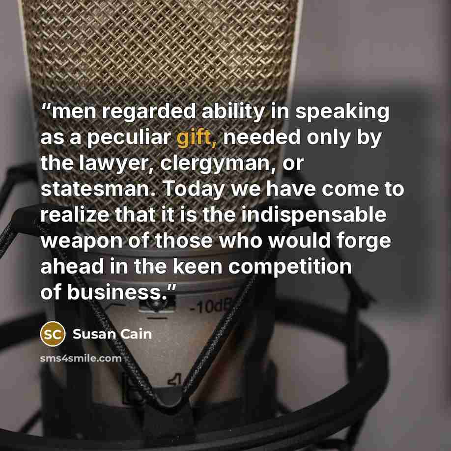 “men regarded ability in speaking as a peculiar gift, needed only by the lawyer, clergyman, or statesman. Today we have come to realize that it is the indispensable weapon of those who would forge ahead in the keen competition of business.” quote by Susan Cain