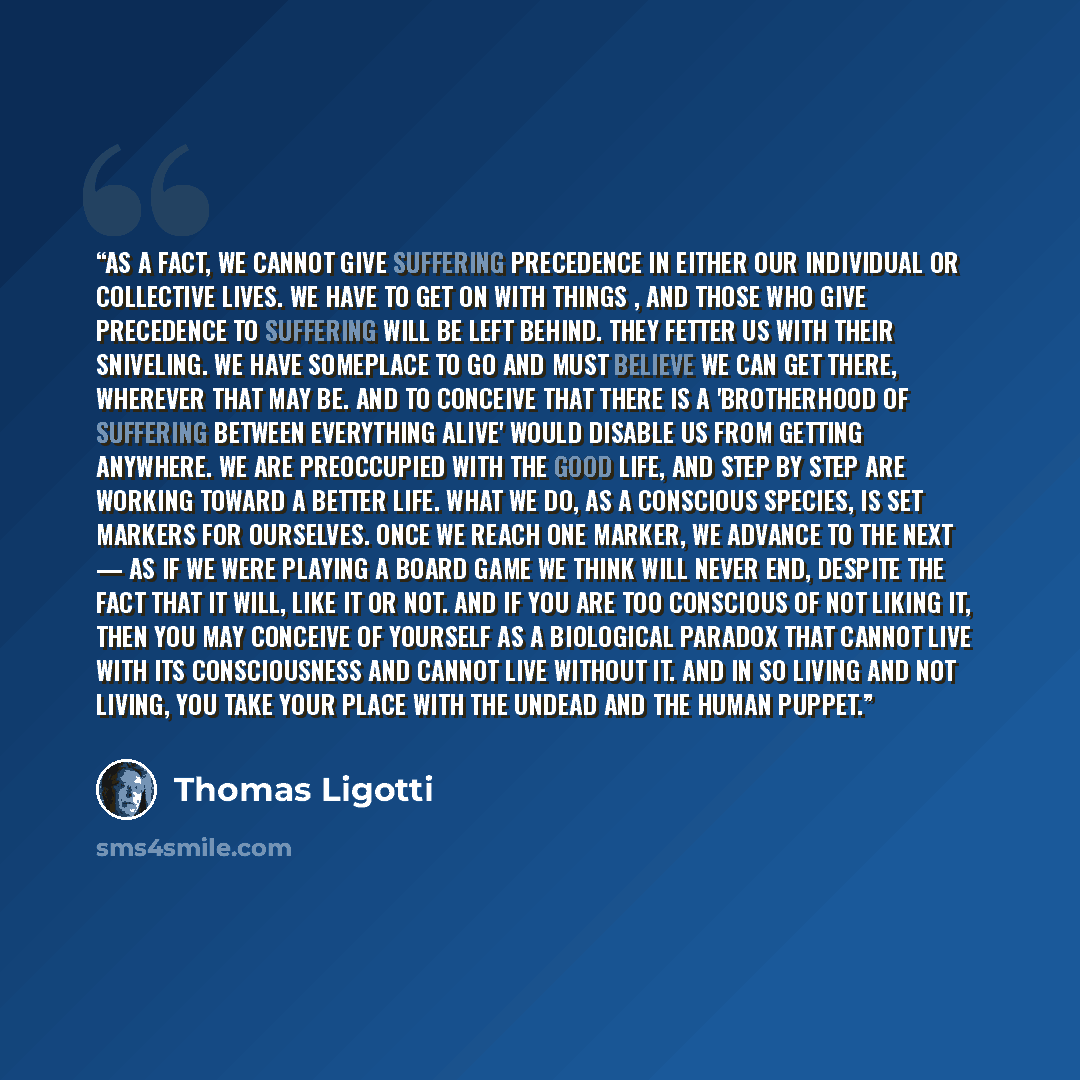 “As a fact, we cannot give suffering precedence in either our individual or collective lives. We have to get on with things , and those who give precedence to suffering will be left behind. They fetter us with their sniveling. We have someplace to go and must believe we can get there, wherever that…” quote by Thomas Ligotti