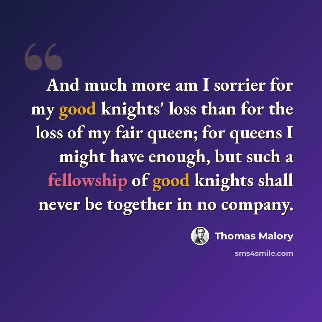 “And much more am I sorrier for my good knights' loss than for the loss of my fair queen; for queens I might have enough, but such a fellowship of good knights shall never be together in no company.” quote by Thomas Malory