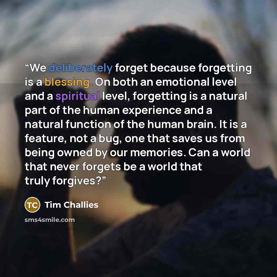 “We deliberately forget because forgetting is a blessing. On both an emotional level and a spiritual level, forgetting is a natural part of the human experience and a natural function of the human brain. It is a feature, not a bug, one that saves us from being owned by our memories. Can a world…” quote by Tim Challies