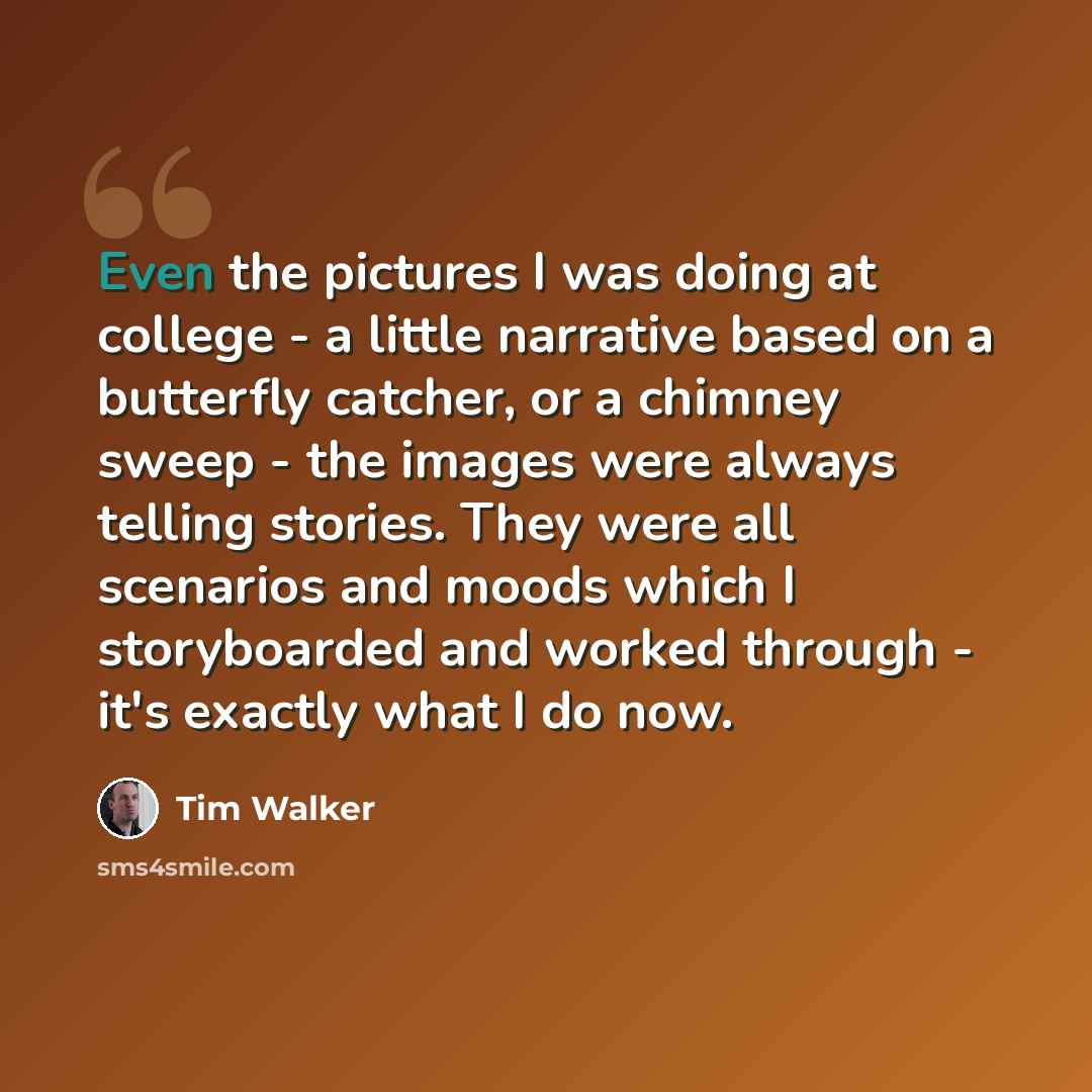 “Even the pictures I was doing at college - a little narrative based on a butterfly catcher, or a chimney sweep - the images were always telling stories. They were all scenarios and moods which I storyboarded and worked through - it's exactly what I do now.” quote by Tim Walker