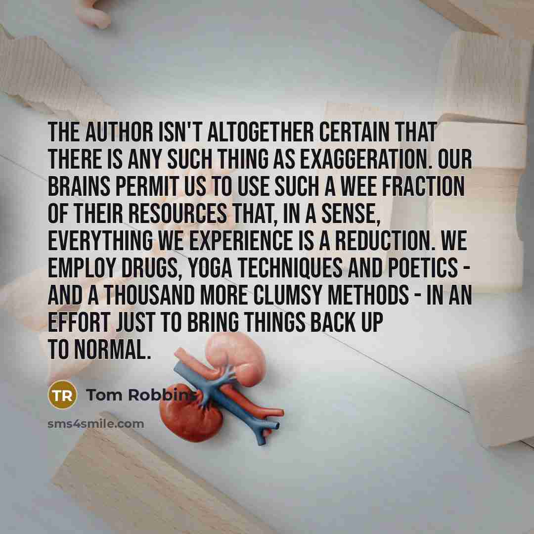 “The author isn't altogether certain that there is any such thing as exaggeration. Our brains permit us to use such a wee fraction of their resources that, in a sense, everything we experience is a reduction. We employ drugs, yoga techniques and poetics - and a thousand more clumsy methods - in an…” quote by Tom Robbins