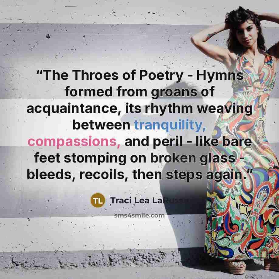 “The Throes of Poetry - Hymns formed from groans of acquaintance, its rhythm weaving between tranquility, compassions, and peril - like bare feet stomping on broken glass - bleeds, recoils, then steps again.” quote by Traci Lea LaRussa