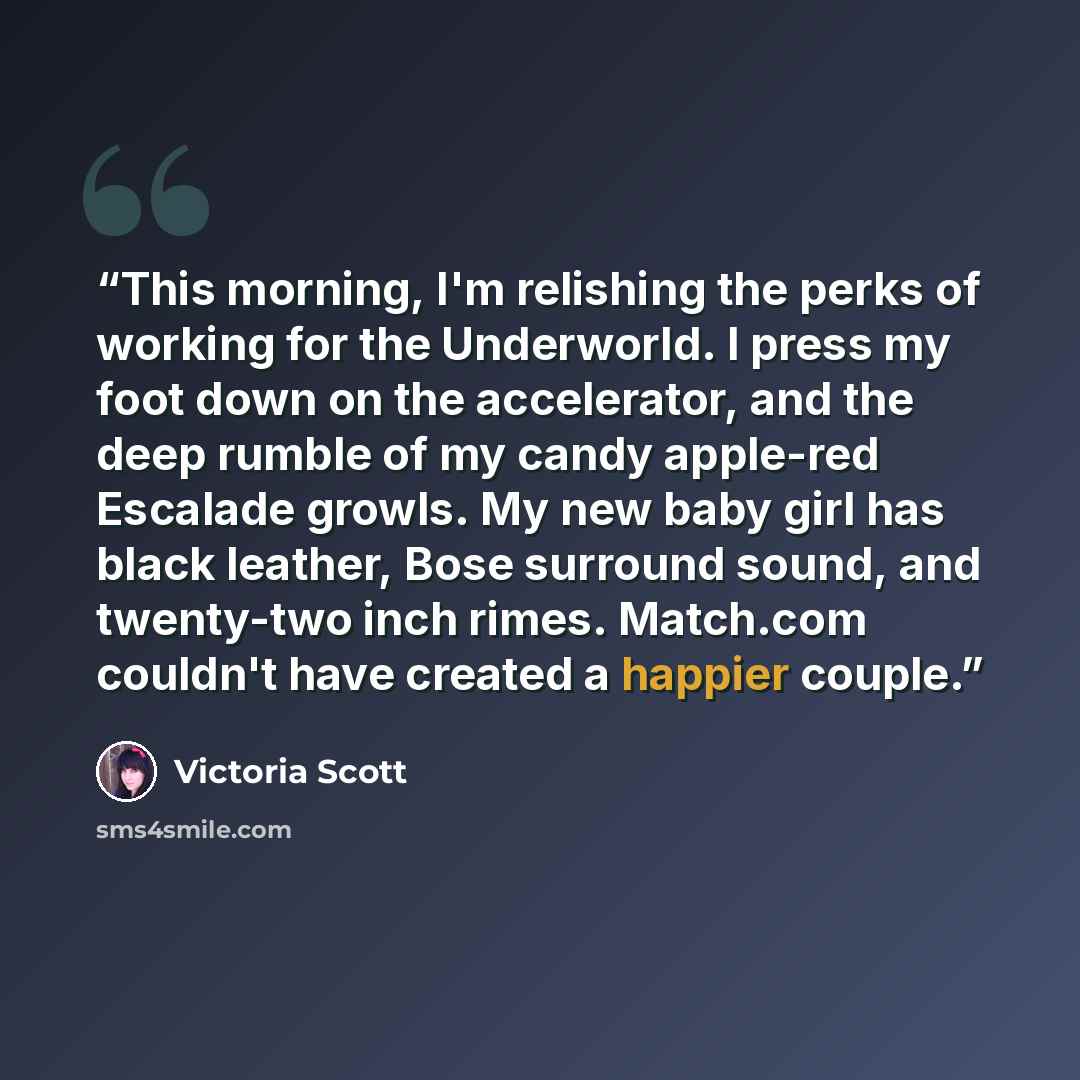 “This morning, I'm relishing the perks of working for the Underworld. I press my foot down on the accelerator, and the deep rumble of my candy apple-red Escalade growls. My new baby girl has black leather, Bose surround sound, and twenty-two inch rimes. Match.com couldn't have created a happier…” quote by Victoria Scott