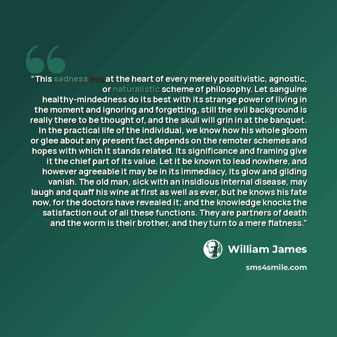 “This sadness lies at the heart of every merely positivistic, agnostic, or naturalistic scheme of philosophy. Let sanguine healthy-mindedness do its best with its strange power of living in the moment and ignoring and forgetting, still the evil background is really there to be thought of, and the…” quote by William James
