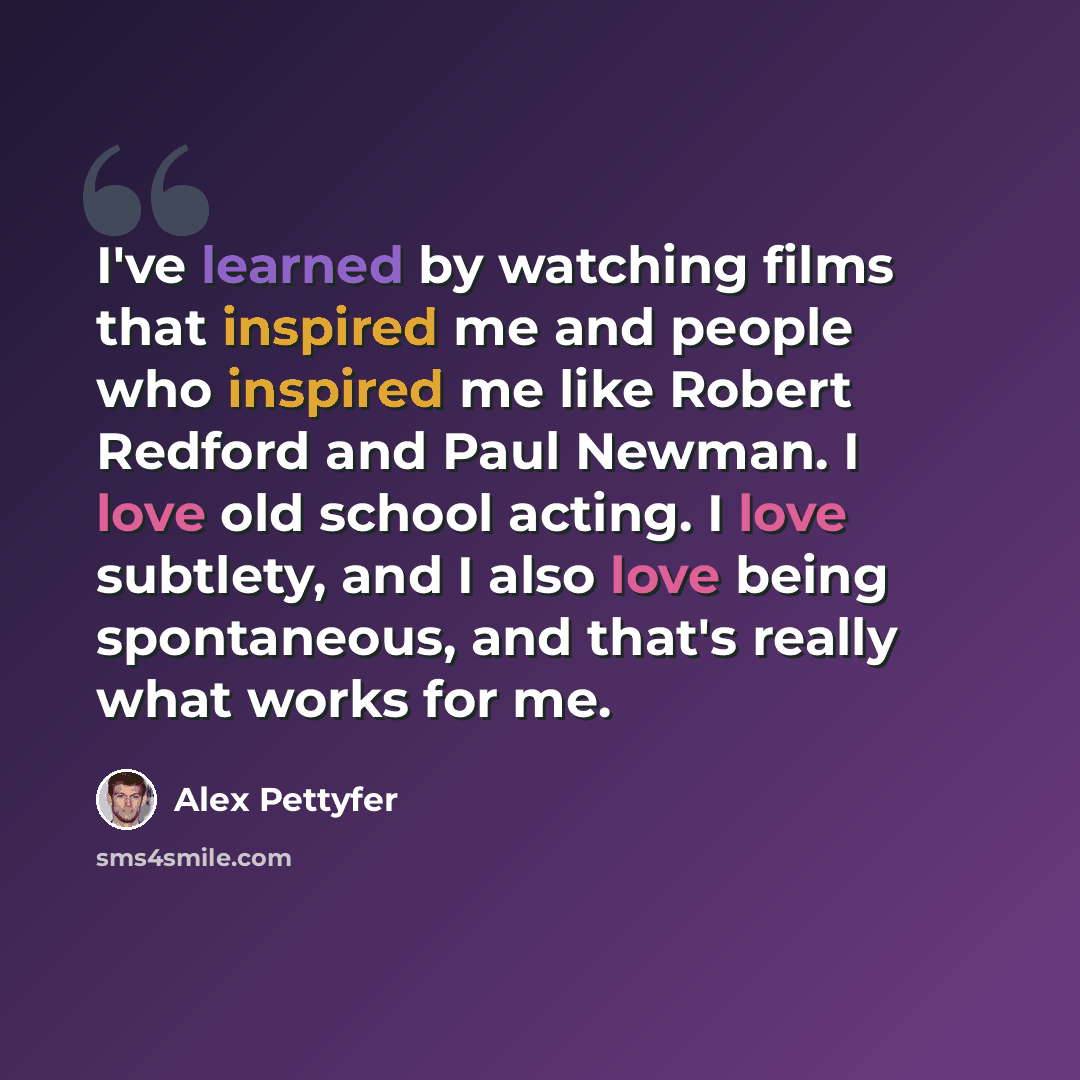 “I've learned by watching films that inspired me and people who inspired me like Robert Redford and Paul Newman. I love old school acting. I love subtlety, and I also love being spontaneous, and that's really what works for me.” quote by Alex Pettyfer
