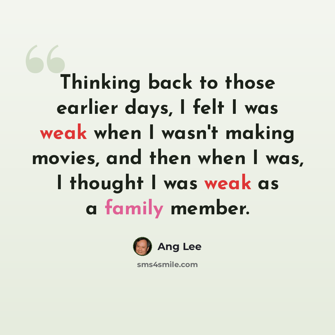 “Thinking back to those earlier days, I felt I was weak when I wasn't making movies, and then when I was, I thought I was weak as a family member.” quote by Ang Lee