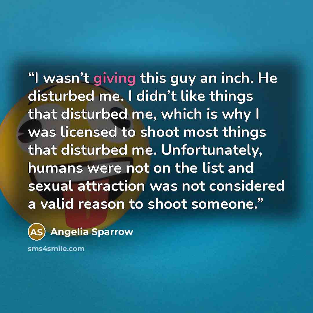“I wasn’t giving this guy an inch. He disturbed me. I didn’t like things that disturbed me, which is why I was licensed to shoot most things that disturbed me. Unfortunately, humans were not on the list and sexual attraction was not considered a valid reason to shoot someone.” quote by Angelia Sparrow