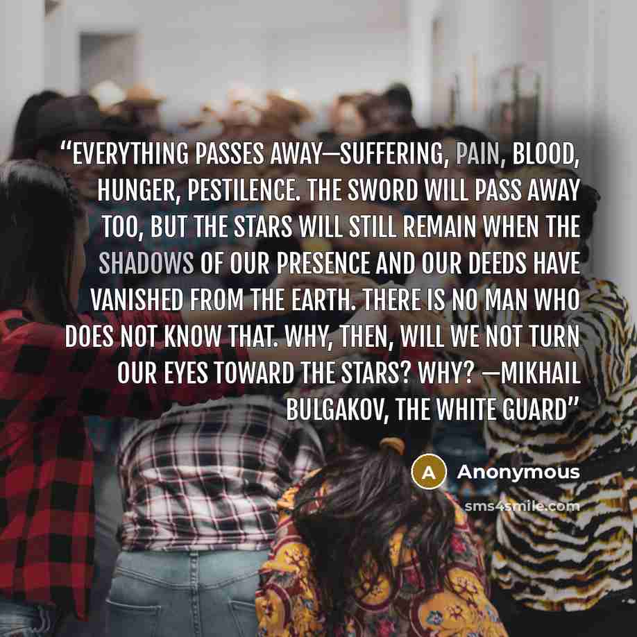 “Everything passes away—suffering, pain, blood, hunger, pestilence. The sword will pass away too, but the stars will still remain when the shadows of our presence and our deeds have vanished from the earth. There is no man who does not know that. Why, then, will we not turn our eyes toward the…” quote by Anonymous