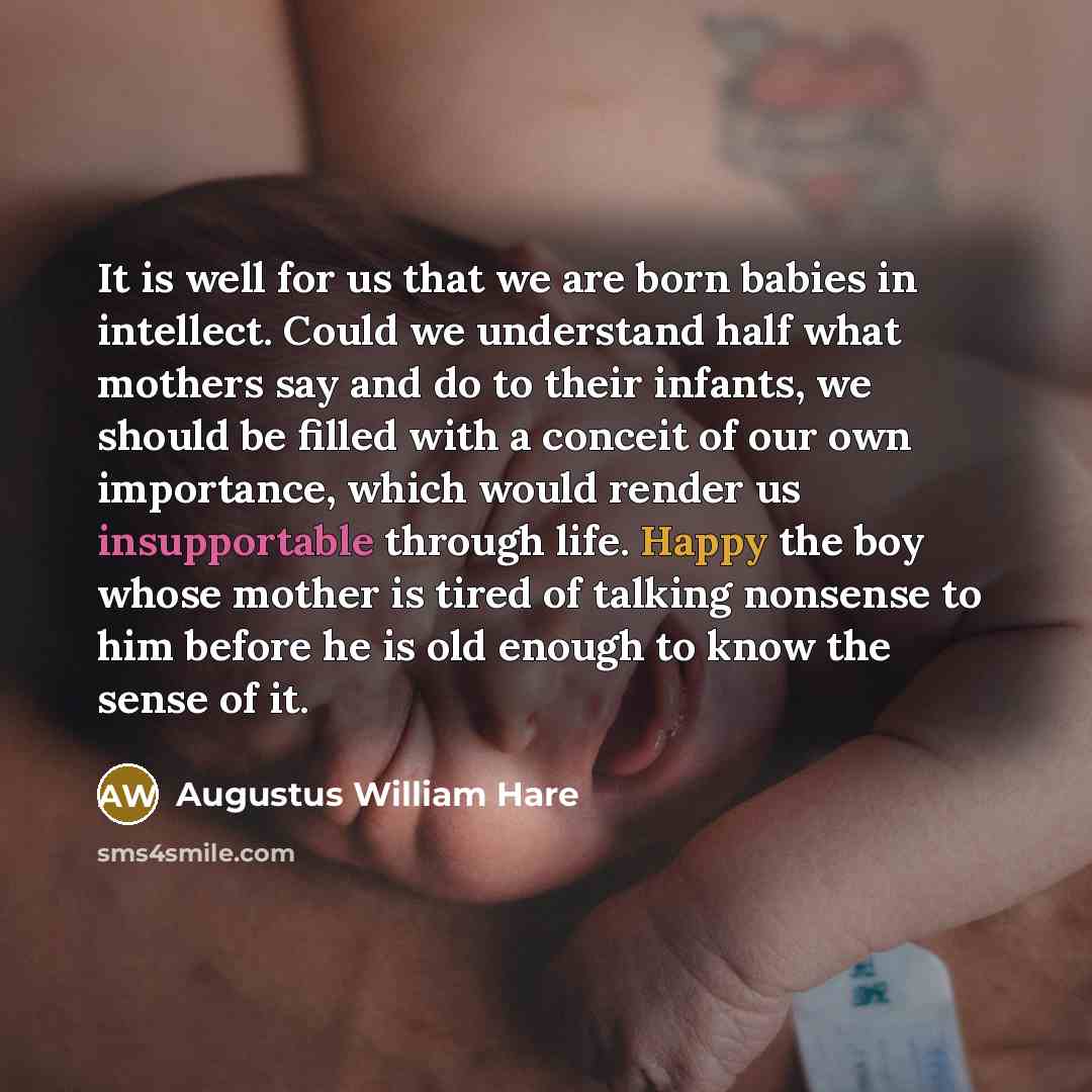 “It is well for us that we are born babies in intellect. Could we understand half what mothers say and do to their infants, we should be filled with a conceit of our own importance, which would render us insupportable through life. Happy the boy whose mother is tired of talking nonsense to him…” quote by Augustus William Hare